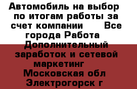 Автомобиль на выбор -по итогам работы за счет компании!!! - Все города Работа » Дополнительный заработок и сетевой маркетинг   . Московская обл.,Электрогорск г.